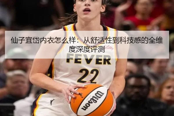 仙子宜岱内衣怎么样：从舒适性到科技感的全维度深度评测